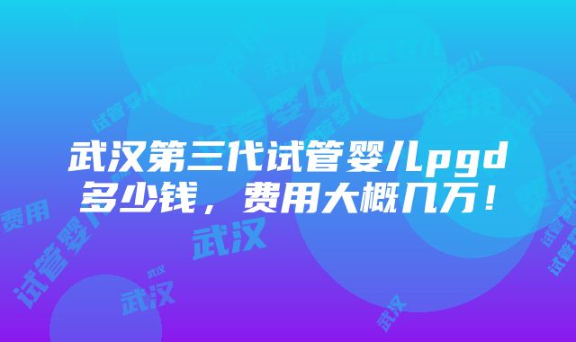 武汉第三代试管婴儿pgd多少钱，费用大概几万！