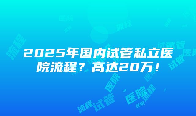 2025年国内试管私立医院流程？高达20万！