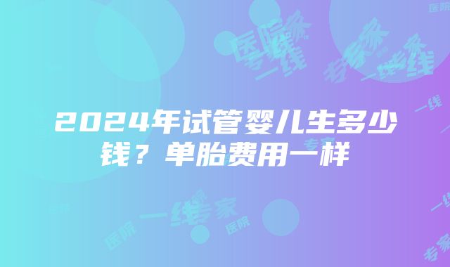 2024年试管婴儿生多少钱？单胎费用一样