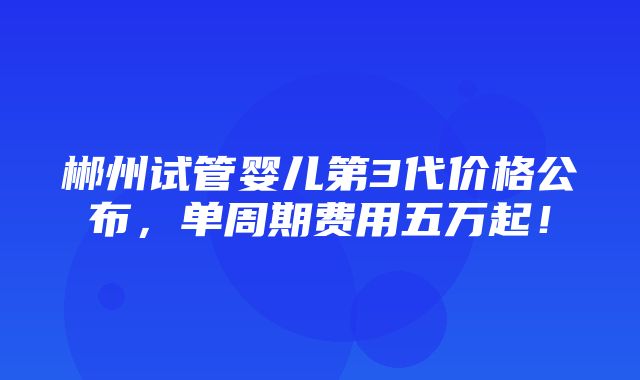 郴州试管婴儿第3代价格公布，单周期费用五万起！