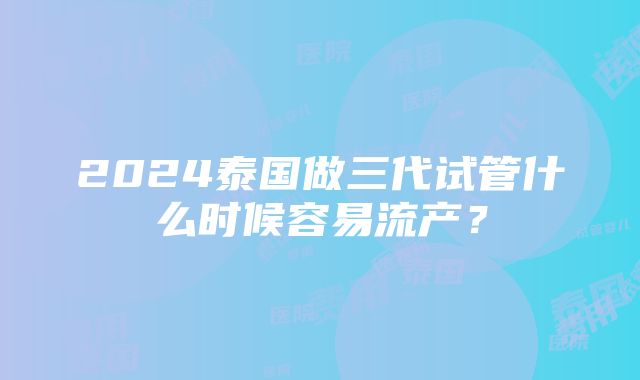 2024泰国做三代试管什么时候容易流产？