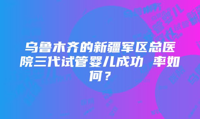 乌鲁木齐的新疆军区总医院三代试管婴儿成功 率如何？