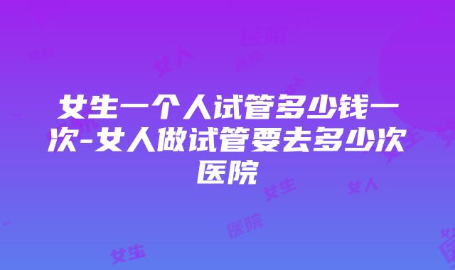 女生一个人试管多少钱一次-女人做试管要去多少次医院