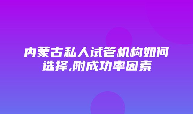 内蒙古私人试管机构如何选择,附成功率因素