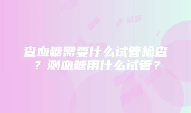 查血糖需要什么试管检查？测血糖用什么试管？