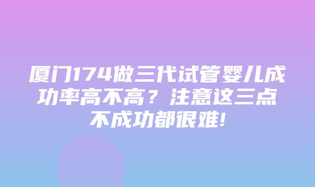 厦门174做三代试管婴儿成功率高不高？注意这三点不成功都很难!