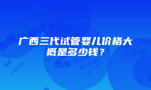 广西三代试管婴儿价格大概是多少钱？