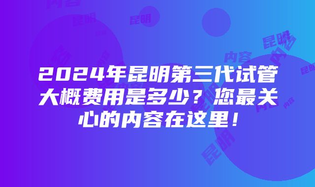 2024年昆明第三代试管大概费用是多少？您最关心的内容在这里！