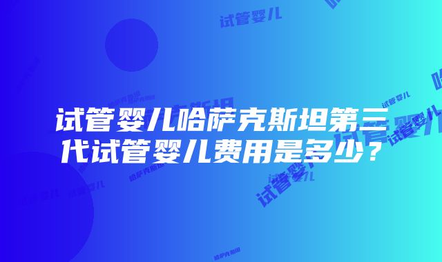 试管婴儿哈萨克斯坦第三代试管婴儿费用是多少？