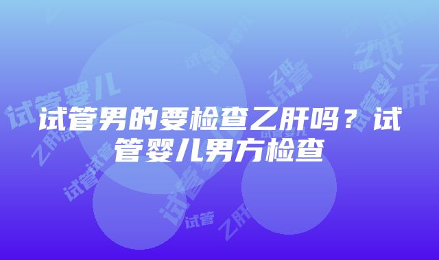 试管男的要检查乙肝吗？试管婴儿男方检查