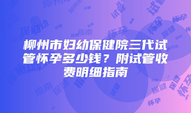 柳州市妇幼保健院三代试管怀孕多少钱？附试管收费明细指南