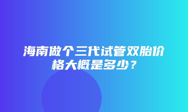 海南做个三代试管双胎价格大概是多少？