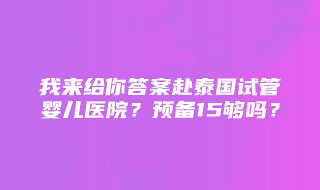 我来给你答案赴泰国试管婴儿医院？预备15够吗？