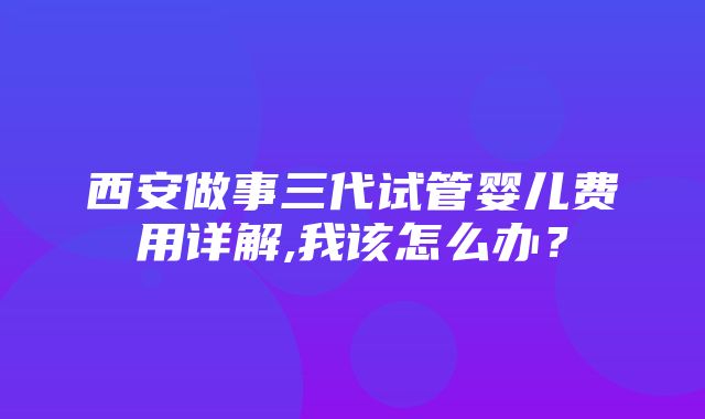 西安做事三代试管婴儿费用详解,我该怎么办？