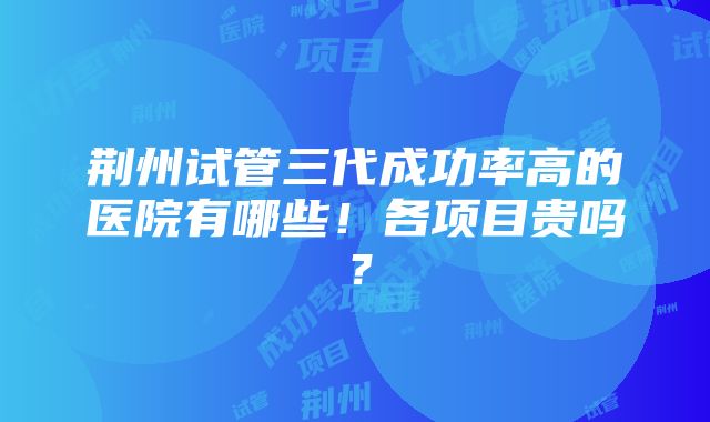 荆州试管三代成功率高的医院有哪些！各项目贵吗？