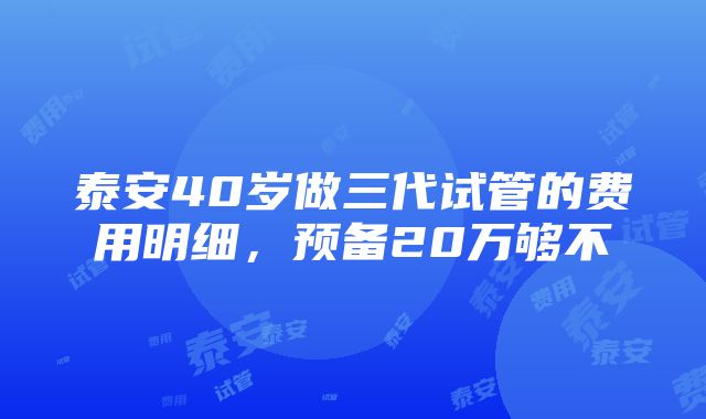 泰安40岁做三代试管的费用明细，预备20万够不