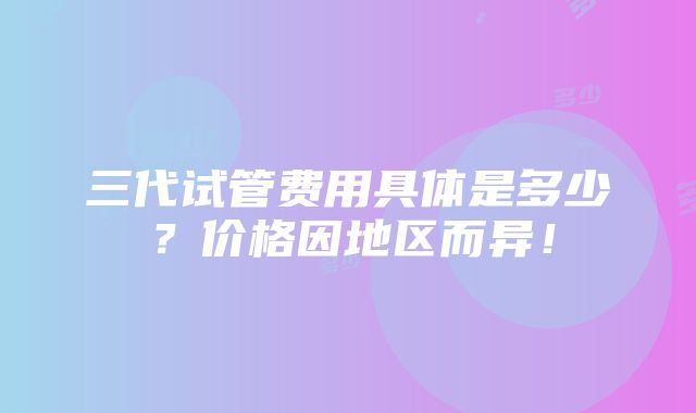 三代试管费用具体是多少？价格因地区而异！