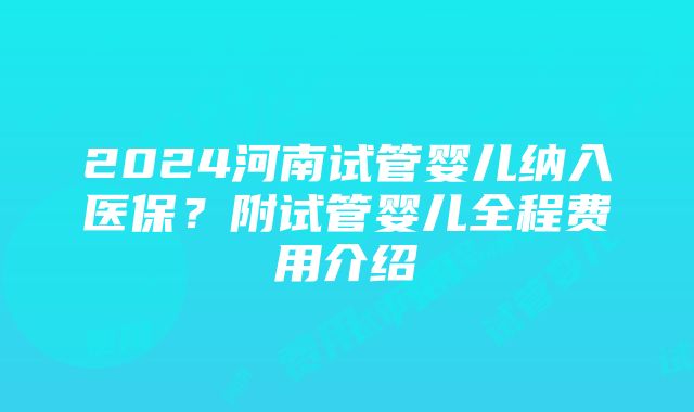 2024河南试管婴儿纳入医保？附试管婴儿全程费用介绍