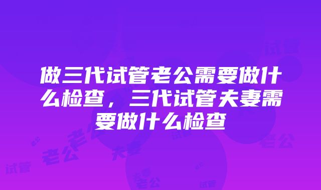 做三代试管老公需要做什么检查，三代试管夫妻需要做什么检查