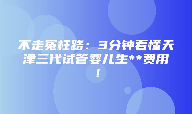 不走冤枉路：3分钟看懂天津三代试管婴儿生**费用！