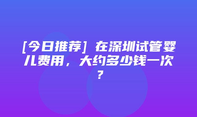 [今日推荐]​在深圳试管婴儿费用，大约多少钱一次？