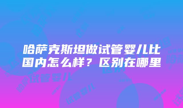 哈萨克斯坦做试管婴儿比国内怎么样？区别在哪里