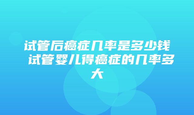 试管后癌症几率是多少钱 试管婴儿得癌症的几率多大