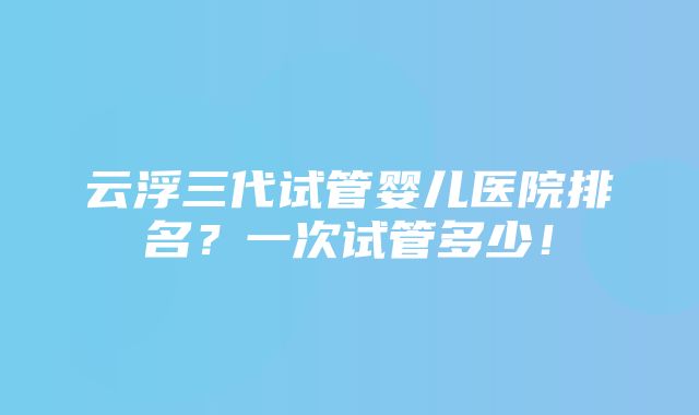 云浮三代试管婴儿医院排名？一次试管多少！