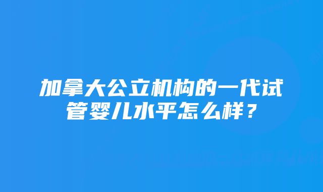 加拿大公立机构的一代试管婴儿水平怎么样？