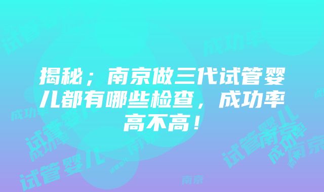 揭秘；南京做三代试管婴儿都有哪些检查，成功率高不高！