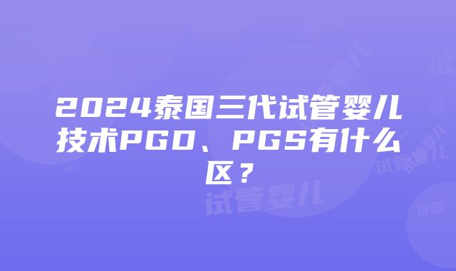 2024泰国三代试管婴儿技术PGD、PGS有什么区？