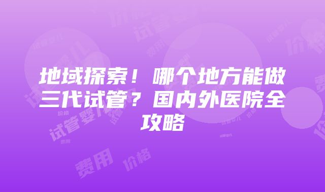 地域探索！哪个地方能做三代试管？国内外医院全攻略