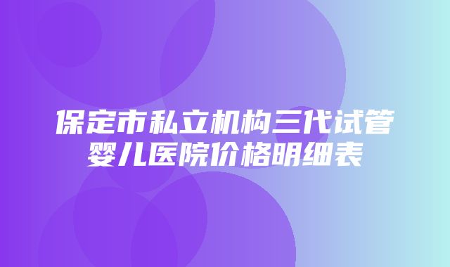 保定市私立机构三代试管婴儿医院价格明细表