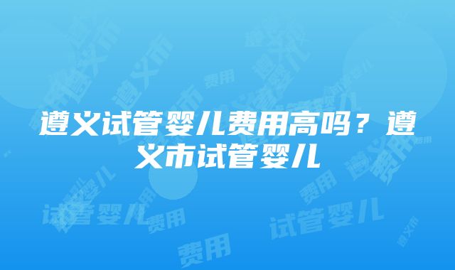 遵义试管婴儿费用高吗？遵义市试管婴儿