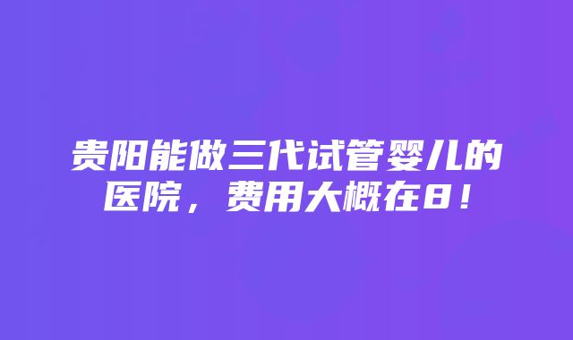 贵阳能做三代试管婴儿的医院，费用大概在8！