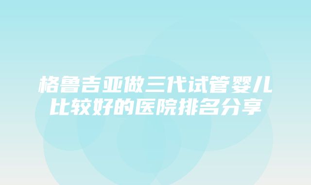 格鲁吉亚做三代试管婴儿比较好的医院排名分享