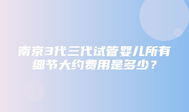 南京3代三代试管婴儿所有细节大约费用是多少？