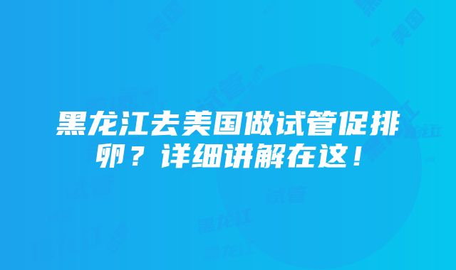 黑龙江去美国做试管促排卵？详细讲解在这！