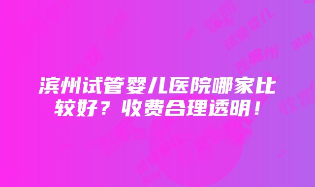 滨州试管婴儿医院哪家比较好？收费合理透明！