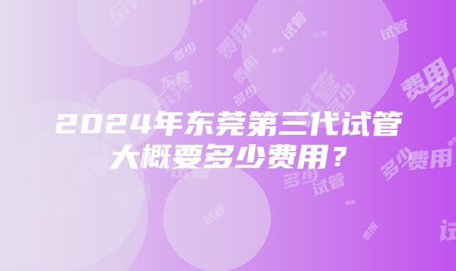 2024年东莞第三代试管大概要多少费用？