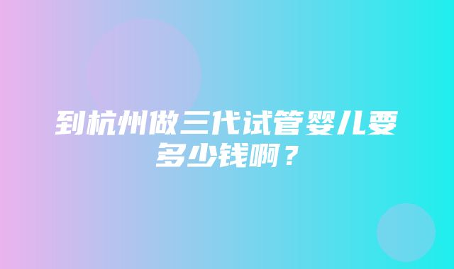 到杭州做三代试管婴儿要多少钱啊？