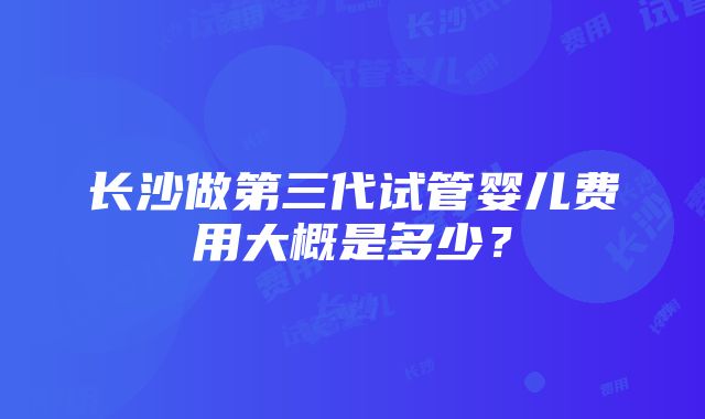 长沙做第三代试管婴儿费用大概是多少？