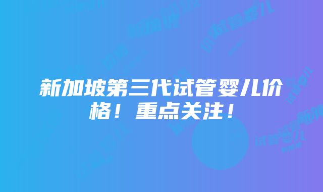 新加坡第三代试管婴儿价格！重点关注！