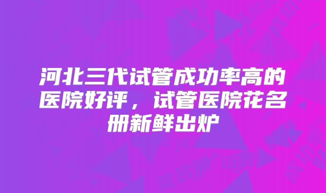 河北三代试管成功率高的医院好评，试管医院花名册新鲜出炉