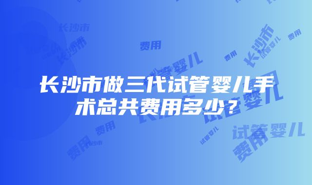 长沙市做三代试管婴儿手术总共费用多少？