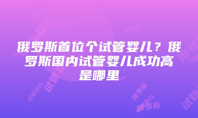 俄罗斯首位个试管婴儿？俄罗斯国内试管婴儿成功高是哪里