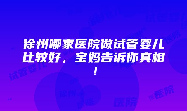 徐州哪家医院做试管婴儿比较好，宝妈告诉你真相！