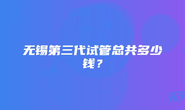 无锡第三代试管总共多少钱？