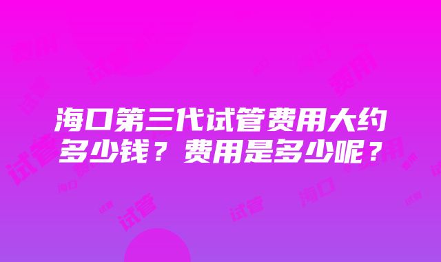 海口第三代试管费用大约多少钱？费用是多少呢？