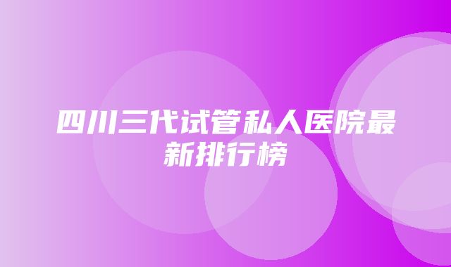 四川三代试管私人医院最新排行榜